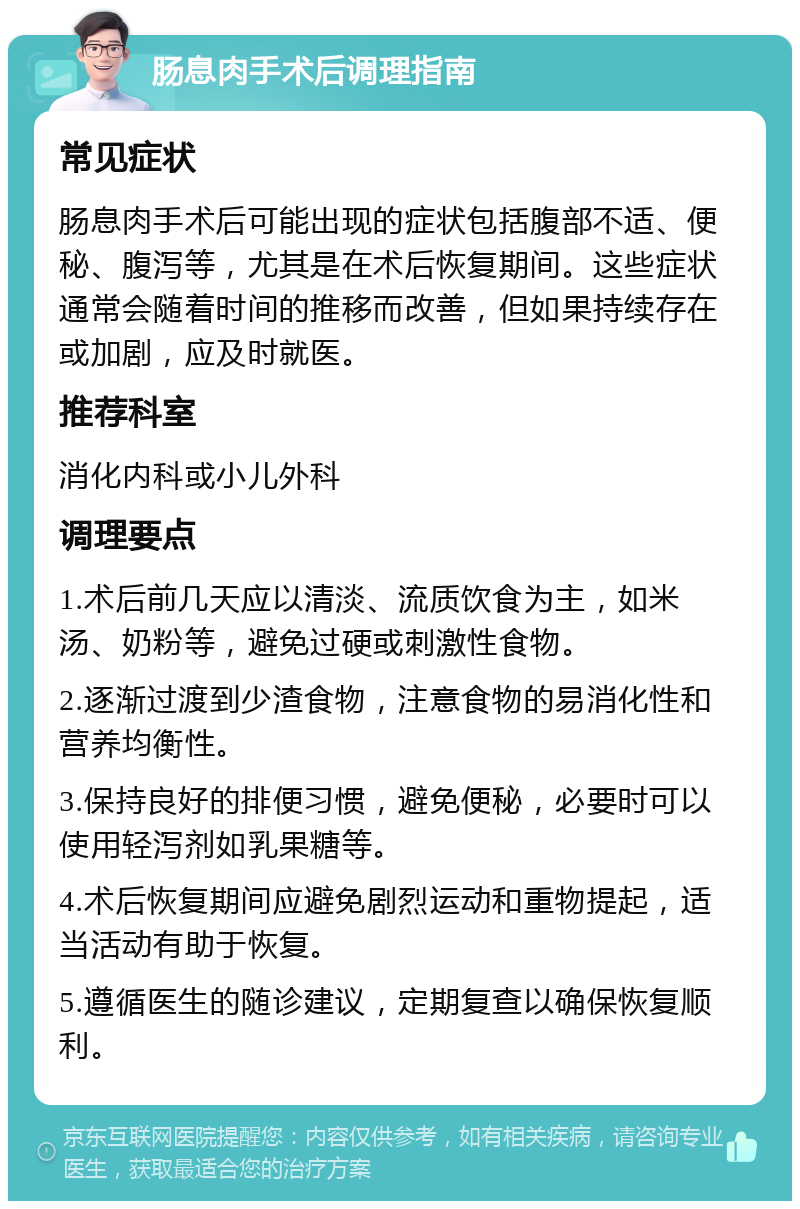 肠息肉手术后调理指南 常见症状 肠息肉手术后可能出现的症状包括腹部不适、便秘、腹泻等，尤其是在术后恢复期间。这些症状通常会随着时间的推移而改善，但如果持续存在或加剧，应及时就医。 推荐科室 消化内科或小儿外科 调理要点 1.术后前几天应以清淡、流质饮食为主，如米汤、奶粉等，避免过硬或刺激性食物。 2.逐渐过渡到少渣食物，注意食物的易消化性和营养均衡性。 3.保持良好的排便习惯，避免便秘，必要时可以使用轻泻剂如乳果糖等。 4.术后恢复期间应避免剧烈运动和重物提起，适当活动有助于恢复。 5.遵循医生的随诊建议，定期复查以确保恢复顺利。