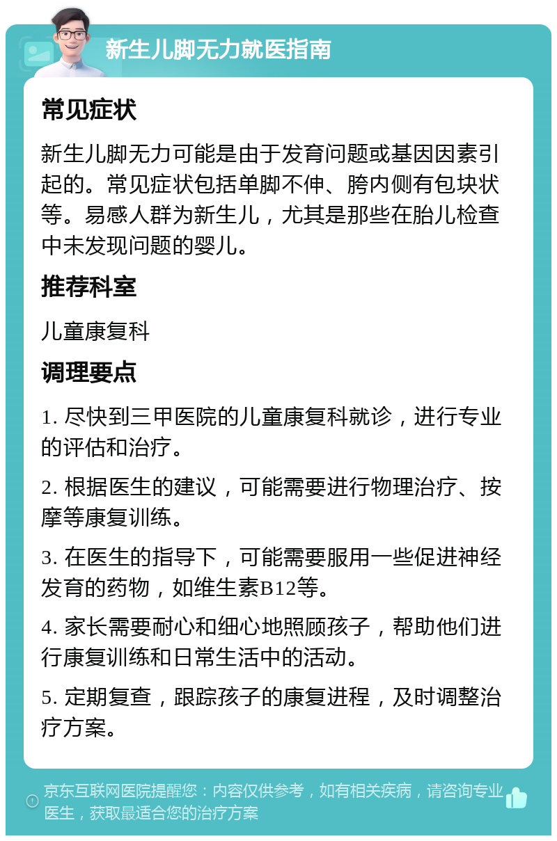 新生儿脚无力就医指南 常见症状 新生儿脚无力可能是由于发育问题或基因因素引起的。常见症状包括单脚不伸、胯内侧有包块状等。易感人群为新生儿，尤其是那些在胎儿检查中未发现问题的婴儿。 推荐科室 儿童康复科 调理要点 1. 尽快到三甲医院的儿童康复科就诊，进行专业的评估和治疗。 2. 根据医生的建议，可能需要进行物理治疗、按摩等康复训练。 3. 在医生的指导下，可能需要服用一些促进神经发育的药物，如维生素B12等。 4. 家长需要耐心和细心地照顾孩子，帮助他们进行康复训练和日常生活中的活动。 5. 定期复查，跟踪孩子的康复进程，及时调整治疗方案。