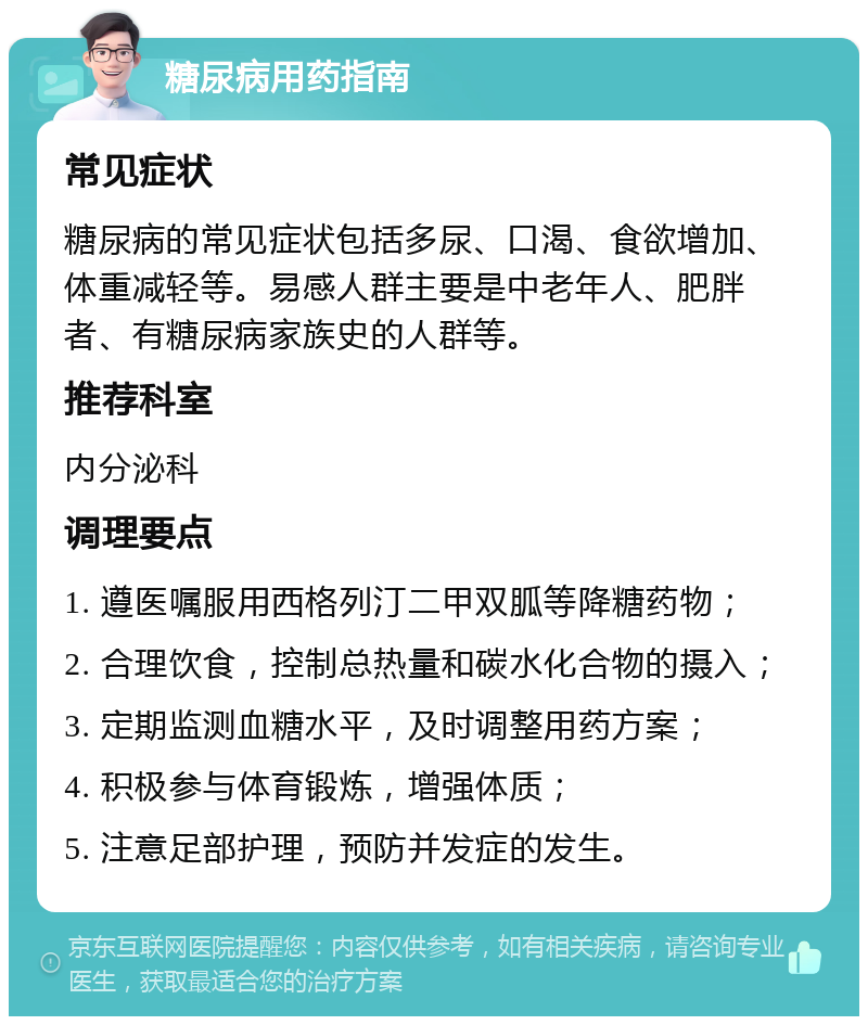 糖尿病用药指南 常见症状 糖尿病的常见症状包括多尿、口渴、食欲增加、体重减轻等。易感人群主要是中老年人、肥胖者、有糖尿病家族史的人群等。 推荐科室 内分泌科 调理要点 1. 遵医嘱服用西格列汀二甲双胍等降糖药物； 2. 合理饮食，控制总热量和碳水化合物的摄入； 3. 定期监测血糖水平，及时调整用药方案； 4. 积极参与体育锻炼，增强体质； 5. 注意足部护理，预防并发症的发生。