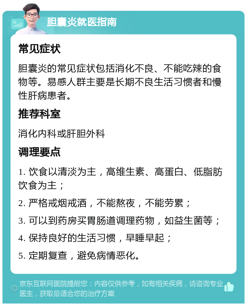 胆囊炎就医指南 常见症状 胆囊炎的常见症状包括消化不良、不能吃辣的食物等。易感人群主要是长期不良生活习惯者和慢性肝病患者。 推荐科室 消化内科或肝胆外科 调理要点 1. 饮食以清淡为主，高维生素、高蛋白、低脂肪饮食为主； 2. 严格戒烟戒酒，不能熬夜，不能劳累； 3. 可以到药房买胃肠道调理药物，如益生菌等； 4. 保持良好的生活习惯，早睡早起； 5. 定期复查，避免病情恶化。