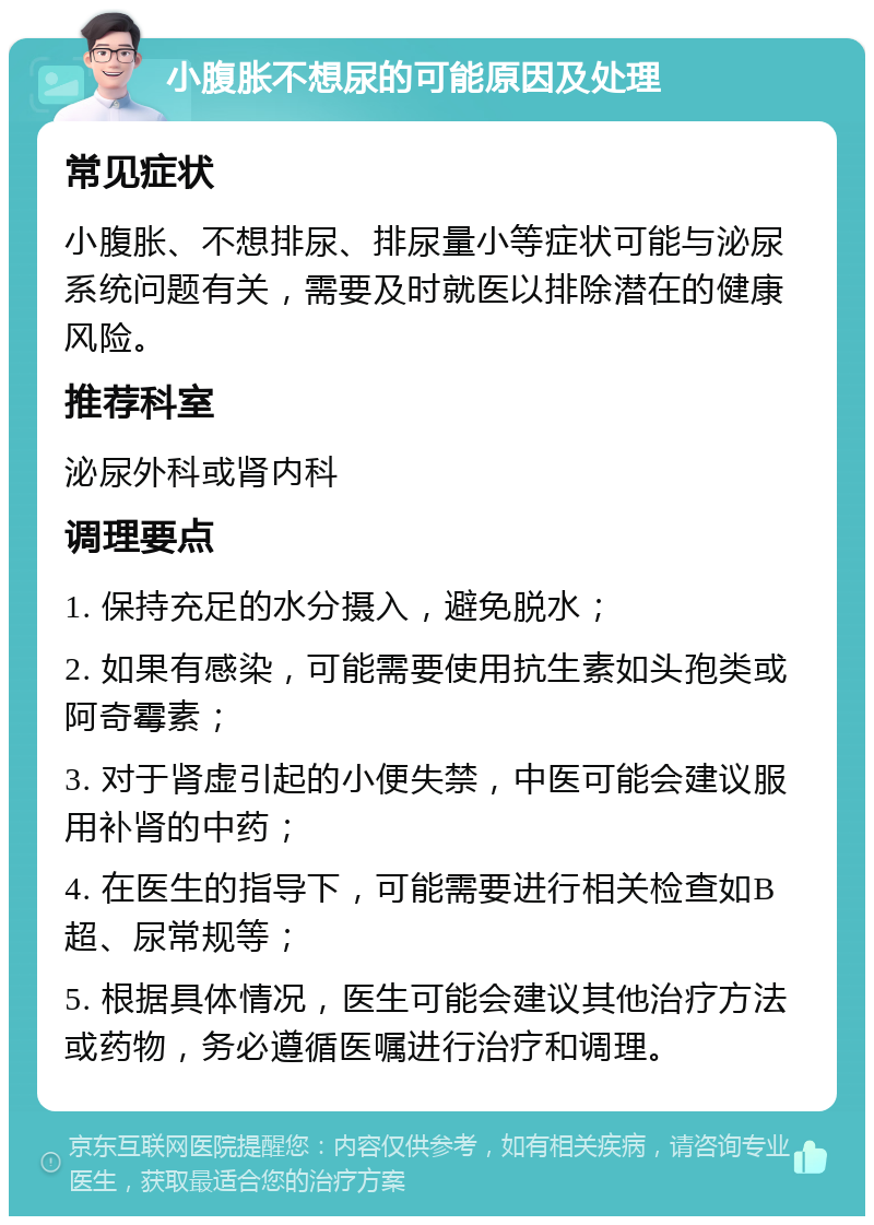 小腹胀不想尿的可能原因及处理 常见症状 小腹胀、不想排尿、排尿量小等症状可能与泌尿系统问题有关，需要及时就医以排除潜在的健康风险。 推荐科室 泌尿外科或肾内科 调理要点 1. 保持充足的水分摄入，避免脱水； 2. 如果有感染，可能需要使用抗生素如头孢类或阿奇霉素； 3. 对于肾虚引起的小便失禁，中医可能会建议服用补肾的中药； 4. 在医生的指导下，可能需要进行相关检查如B超、尿常规等； 5. 根据具体情况，医生可能会建议其他治疗方法或药物，务必遵循医嘱进行治疗和调理。