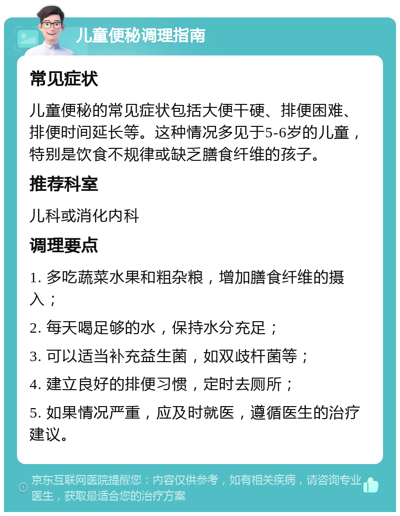 儿童便秘调理指南 常见症状 儿童便秘的常见症状包括大便干硬、排便困难、排便时间延长等。这种情况多见于5-6岁的儿童，特别是饮食不规律或缺乏膳食纤维的孩子。 推荐科室 儿科或消化内科 调理要点 1. 多吃蔬菜水果和粗杂粮，增加膳食纤维的摄入； 2. 每天喝足够的水，保持水分充足； 3. 可以适当补充益生菌，如双歧杆菌等； 4. 建立良好的排便习惯，定时去厕所； 5. 如果情况严重，应及时就医，遵循医生的治疗建议。