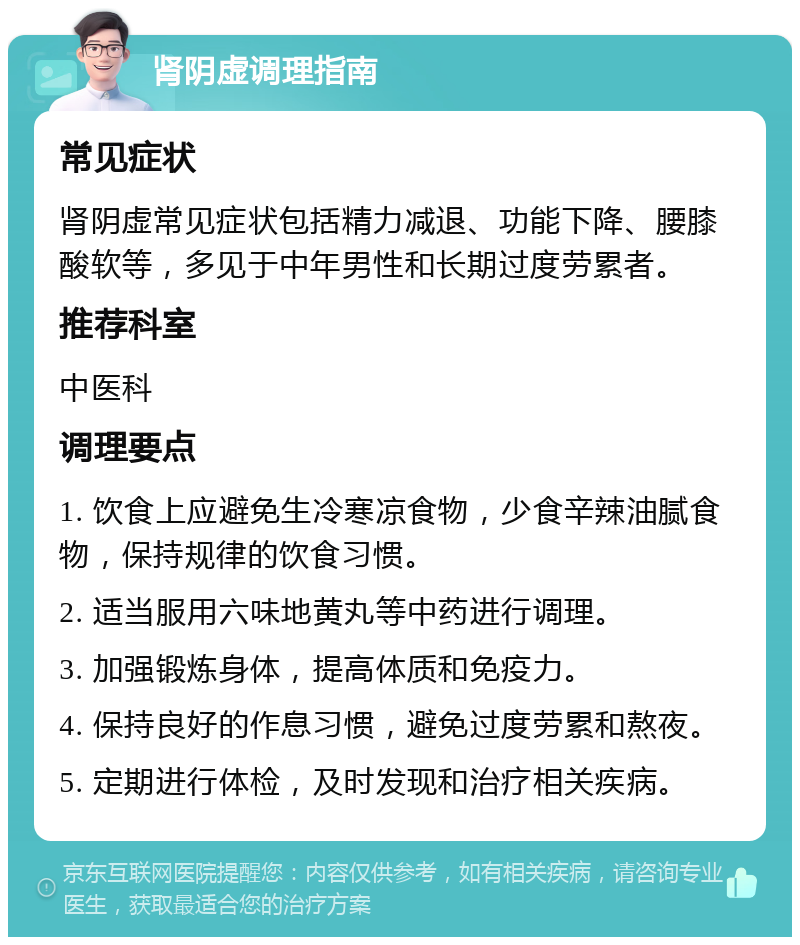 肾阴虚调理指南 常见症状 肾阴虚常见症状包括精力减退、功能下降、腰膝酸软等，多见于中年男性和长期过度劳累者。 推荐科室 中医科 调理要点 1. 饮食上应避免生冷寒凉食物，少食辛辣油腻食物，保持规律的饮食习惯。 2. 适当服用六味地黄丸等中药进行调理。 3. 加强锻炼身体，提高体质和免疫力。 4. 保持良好的作息习惯，避免过度劳累和熬夜。 5. 定期进行体检，及时发现和治疗相关疾病。