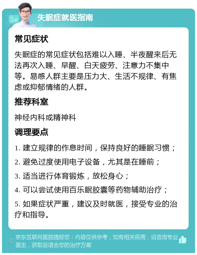 失眠症就医指南 常见症状 失眠症的常见症状包括难以入睡、半夜醒来后无法再次入睡、早醒、白天疲劳、注意力不集中等。易感人群主要是压力大、生活不规律、有焦虑或抑郁情绪的人群。 推荐科室 神经内科或精神科 调理要点 1. 建立规律的作息时间，保持良好的睡眠习惯； 2. 避免过度使用电子设备，尤其是在睡前； 3. 适当进行体育锻炼，放松身心； 4. 可以尝试使用百乐眠胶囊等药物辅助治疗； 5. 如果症状严重，建议及时就医，接受专业的治疗和指导。