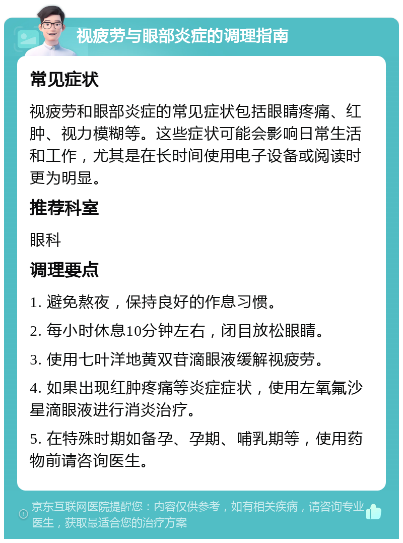 视疲劳与眼部炎症的调理指南 常见症状 视疲劳和眼部炎症的常见症状包括眼睛疼痛、红肿、视力模糊等。这些症状可能会影响日常生活和工作，尤其是在长时间使用电子设备或阅读时更为明显。 推荐科室 眼科 调理要点 1. 避免熬夜，保持良好的作息习惯。 2. 每小时休息10分钟左右，闭目放松眼睛。 3. 使用七叶洋地黄双苷滴眼液缓解视疲劳。 4. 如果出现红肿疼痛等炎症症状，使用左氧氟沙星滴眼液进行消炎治疗。 5. 在特殊时期如备孕、孕期、哺乳期等，使用药物前请咨询医生。