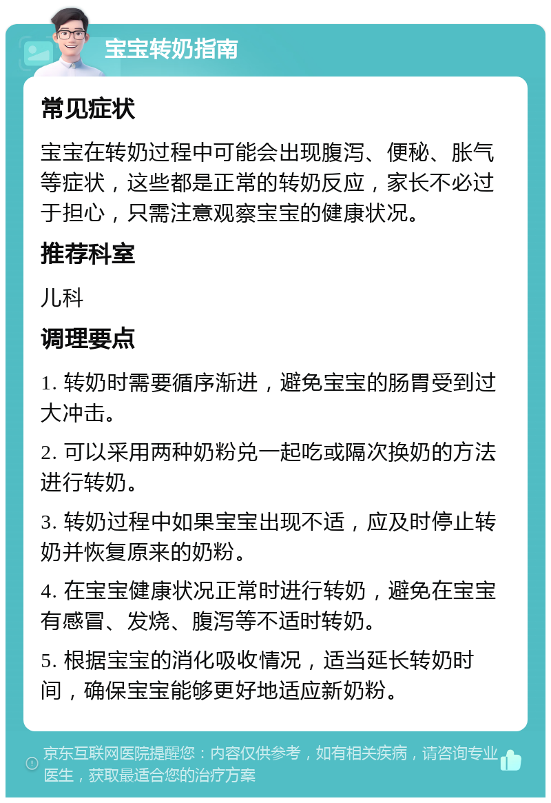 宝宝转奶指南 常见症状 宝宝在转奶过程中可能会出现腹泻、便秘、胀气等症状，这些都是正常的转奶反应，家长不必过于担心，只需注意观察宝宝的健康状况。 推荐科室 儿科 调理要点 1. 转奶时需要循序渐进，避免宝宝的肠胃受到过大冲击。 2. 可以采用两种奶粉兑一起吃或隔次换奶的方法进行转奶。 3. 转奶过程中如果宝宝出现不适，应及时停止转奶并恢复原来的奶粉。 4. 在宝宝健康状况正常时进行转奶，避免在宝宝有感冒、发烧、腹泻等不适时转奶。 5. 根据宝宝的消化吸收情况，适当延长转奶时间，确保宝宝能够更好地适应新奶粉。