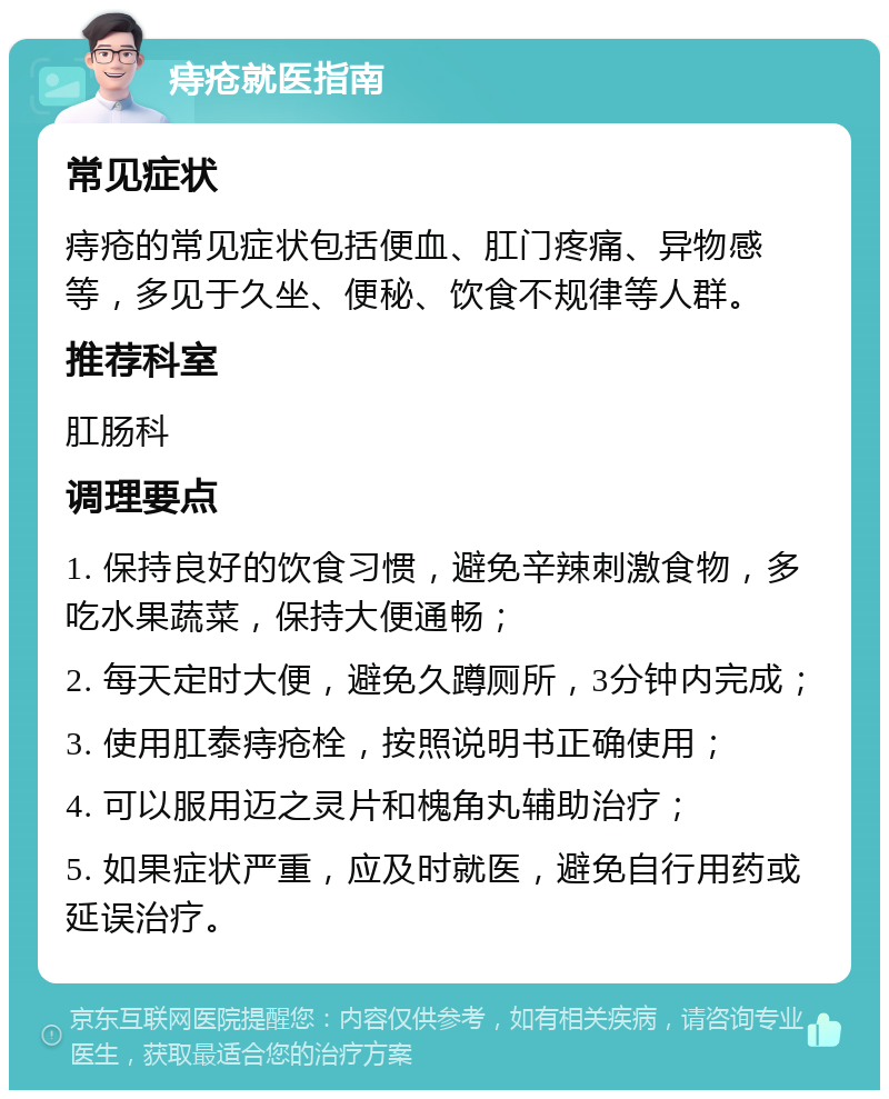 痔疮就医指南 常见症状 痔疮的常见症状包括便血、肛门疼痛、异物感等，多见于久坐、便秘、饮食不规律等人群。 推荐科室 肛肠科 调理要点 1. 保持良好的饮食习惯，避免辛辣刺激食物，多吃水果蔬菜，保持大便通畅； 2. 每天定时大便，避免久蹲厕所，3分钟内完成； 3. 使用肛泰痔疮栓，按照说明书正确使用； 4. 可以服用迈之灵片和槐角丸辅助治疗； 5. 如果症状严重，应及时就医，避免自行用药或延误治疗。