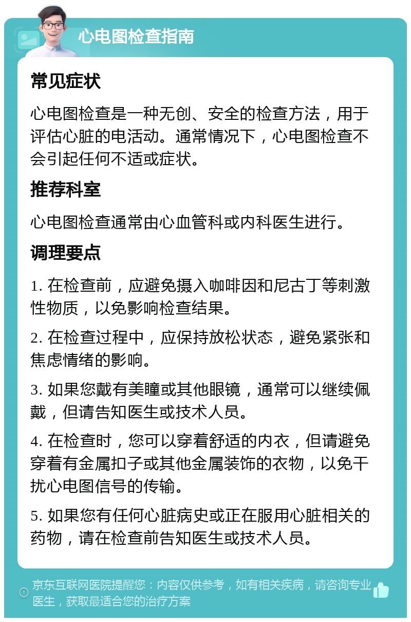 心电图检查指南 常见症状 心电图检查是一种无创、安全的检查方法，用于评估心脏的电活动。通常情况下，心电图检查不会引起任何不适或症状。 推荐科室 心电图检查通常由心血管科或内科医生进行。 调理要点 1. 在检查前，应避免摄入咖啡因和尼古丁等刺激性物质，以免影响检查结果。 2. 在检查过程中，应保持放松状态，避免紧张和焦虑情绪的影响。 3. 如果您戴有美瞳或其他眼镜，通常可以继续佩戴，但请告知医生或技术人员。 4. 在检查时，您可以穿着舒适的内衣，但请避免穿着有金属扣子或其他金属装饰的衣物，以免干扰心电图信号的传输。 5. 如果您有任何心脏病史或正在服用心脏相关的药物，请在检查前告知医生或技术人员。