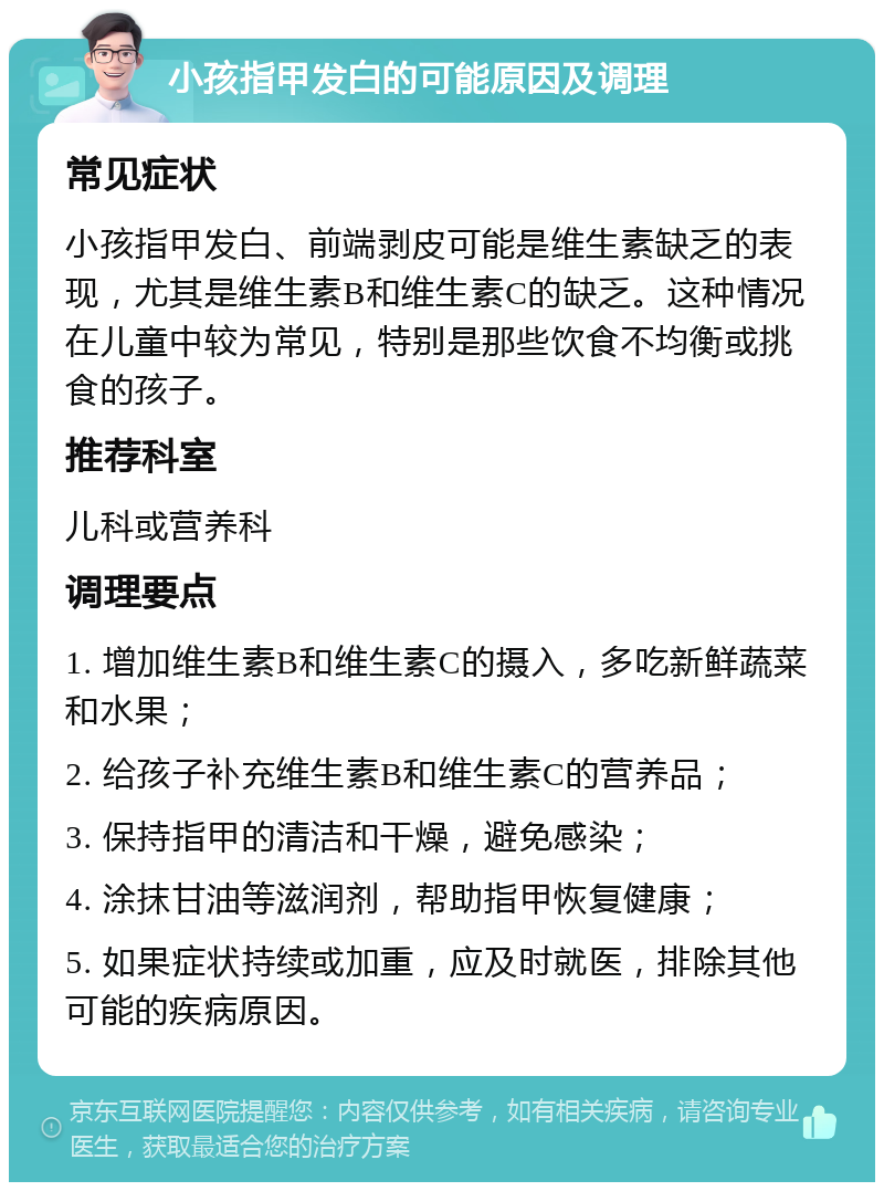 小孩指甲发白的可能原因及调理 常见症状 小孩指甲发白、前端剥皮可能是维生素缺乏的表现，尤其是维生素B和维生素C的缺乏。这种情况在儿童中较为常见，特别是那些饮食不均衡或挑食的孩子。 推荐科室 儿科或营养科 调理要点 1. 增加维生素B和维生素C的摄入，多吃新鲜蔬菜和水果； 2. 给孩子补充维生素B和维生素C的营养品； 3. 保持指甲的清洁和干燥，避免感染； 4. 涂抹甘油等滋润剂，帮助指甲恢复健康； 5. 如果症状持续或加重，应及时就医，排除其他可能的疾病原因。