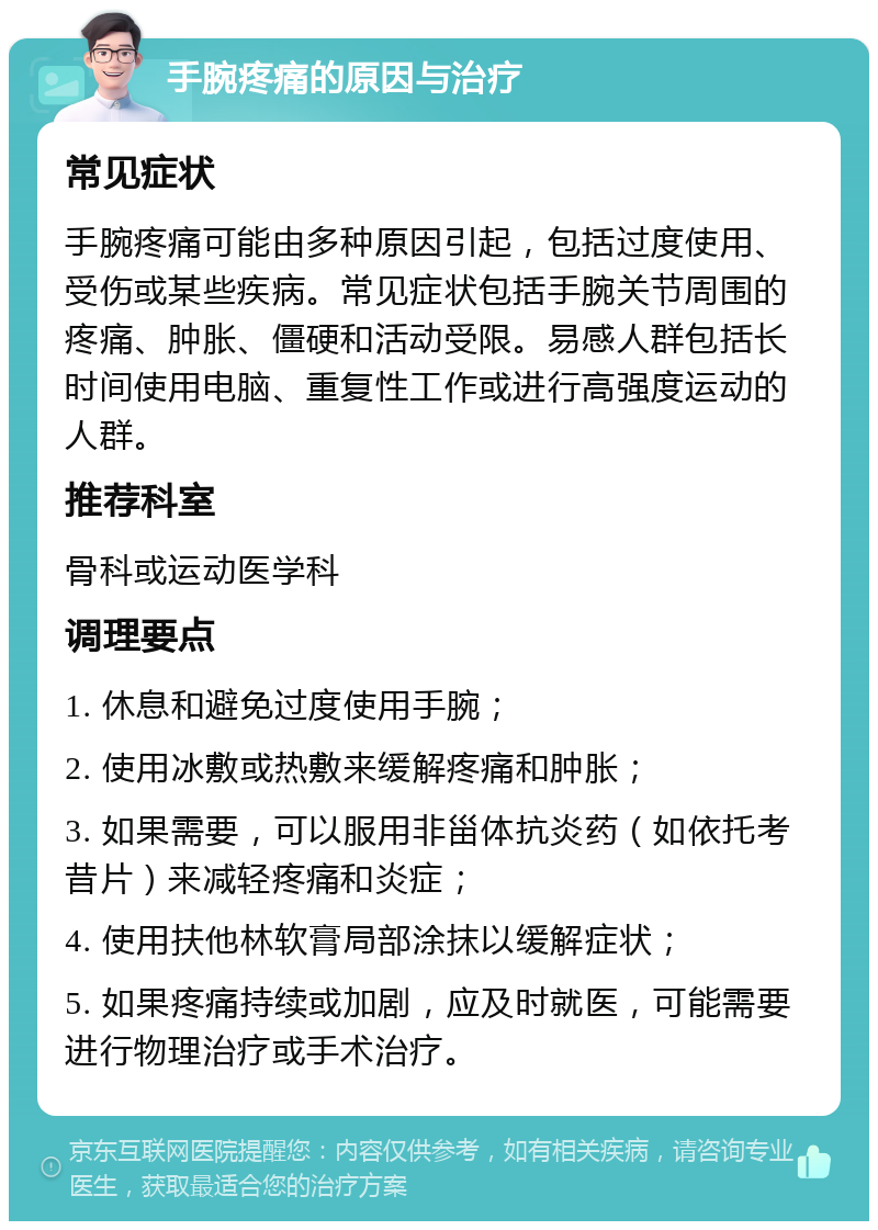 手腕疼痛的原因与治疗 常见症状 手腕疼痛可能由多种原因引起，包括过度使用、受伤或某些疾病。常见症状包括手腕关节周围的疼痛、肿胀、僵硬和活动受限。易感人群包括长时间使用电脑、重复性工作或进行高强度运动的人群。 推荐科室 骨科或运动医学科 调理要点 1. 休息和避免过度使用手腕； 2. 使用冰敷或热敷来缓解疼痛和肿胀； 3. 如果需要，可以服用非甾体抗炎药（如依托考昔片）来减轻疼痛和炎症； 4. 使用扶他林软膏局部涂抹以缓解症状； 5. 如果疼痛持续或加剧，应及时就医，可能需要进行物理治疗或手术治疗。