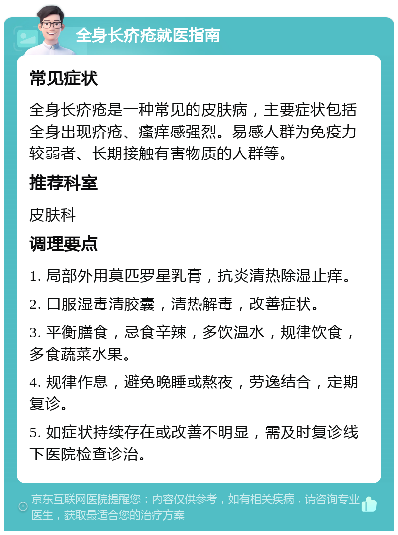 全身长疥疮就医指南 常见症状 全身长疥疮是一种常见的皮肤病，主要症状包括全身出现疥疮、瘙痒感强烈。易感人群为免疫力较弱者、长期接触有害物质的人群等。 推荐科室 皮肤科 调理要点 1. 局部外用莫匹罗星乳膏，抗炎清热除湿止痒。 2. 口服湿毒清胶囊，清热解毒，改善症状。 3. 平衡膳食，忌食辛辣，多饮温水，规律饮食，多食蔬菜水果。 4. 规律作息，避免晚睡或熬夜，劳逸结合，定期复诊。 5. 如症状持续存在或改善不明显，需及时复诊线下医院检查诊治。