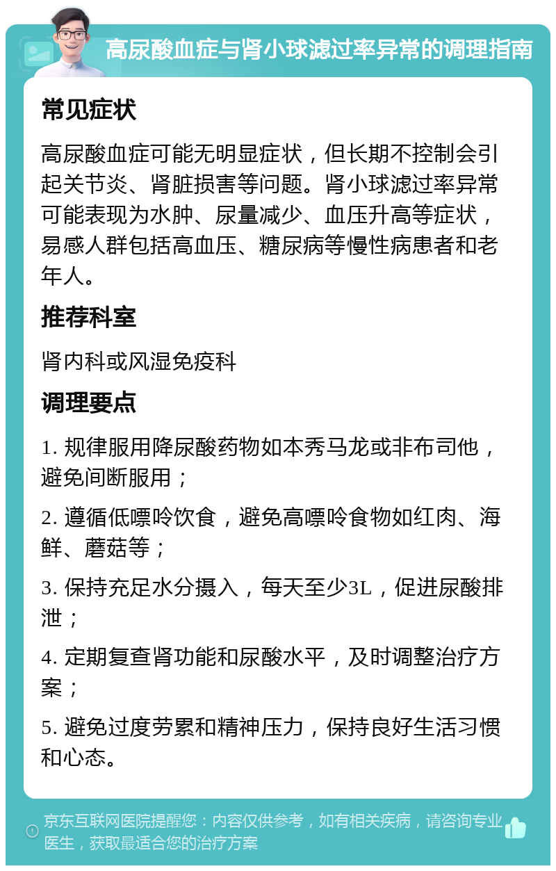 高尿酸血症与肾小球滤过率异常的调理指南 常见症状 高尿酸血症可能无明显症状，但长期不控制会引起关节炎、肾脏损害等问题。肾小球滤过率异常可能表现为水肿、尿量减少、血压升高等症状，易感人群包括高血压、糖尿病等慢性病患者和老年人。 推荐科室 肾内科或风湿免疫科 调理要点 1. 规律服用降尿酸药物如本秀马龙或非布司他，避免间断服用； 2. 遵循低嘌呤饮食，避免高嘌呤食物如红肉、海鲜、蘑菇等； 3. 保持充足水分摄入，每天至少3L，促进尿酸排泄； 4. 定期复查肾功能和尿酸水平，及时调整治疗方案； 5. 避免过度劳累和精神压力，保持良好生活习惯和心态。