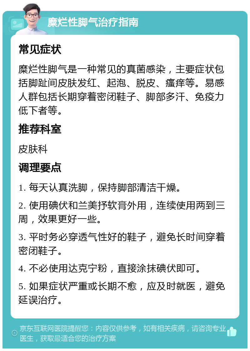 糜烂性脚气治疗指南 常见症状 糜烂性脚气是一种常见的真菌感染，主要症状包括脚趾间皮肤发红、起泡、脱皮、瘙痒等。易感人群包括长期穿着密闭鞋子、脚部多汗、免疫力低下者等。 推荐科室 皮肤科 调理要点 1. 每天认真洗脚，保持脚部清洁干燥。 2. 使用碘伏和兰美抒软膏外用，连续使用两到三周，效果更好一些。 3. 平时务必穿透气性好的鞋子，避免长时间穿着密闭鞋子。 4. 不必使用达克宁粉，直接涂抹碘伏即可。 5. 如果症状严重或长期不愈，应及时就医，避免延误治疗。