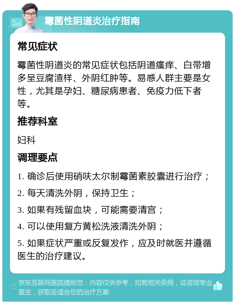 霉菌性阴道炎治疗指南 常见症状 霉菌性阴道炎的常见症状包括阴道瘙痒、白带增多呈豆腐渣样、外阴红肿等。易感人群主要是女性，尤其是孕妇、糖尿病患者、免疫力低下者等。 推荐科室 妇科 调理要点 1. 确诊后使用硝呋太尔制霉菌素胶囊进行治疗； 2. 每天清洗外阴，保持卫生； 3. 如果有残留血块，可能需要清宫； 4. 可以使用复方黄松洗液清洗外阴； 5. 如果症状严重或反复发作，应及时就医并遵循医生的治疗建议。