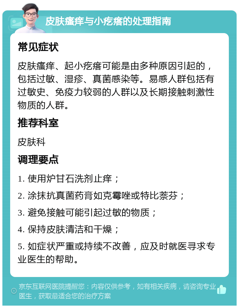 皮肤瘙痒与小疙瘩的处理指南 常见症状 皮肤瘙痒、起小疙瘩可能是由多种原因引起的，包括过敏、湿疹、真菌感染等。易感人群包括有过敏史、免疫力较弱的人群以及长期接触刺激性物质的人群。 推荐科室 皮肤科 调理要点 1. 使用炉甘石洗剂止痒； 2. 涂抹抗真菌药膏如克霉唑或特比萘芬； 3. 避免接触可能引起过敏的物质； 4. 保持皮肤清洁和干燥； 5. 如症状严重或持续不改善，应及时就医寻求专业医生的帮助。