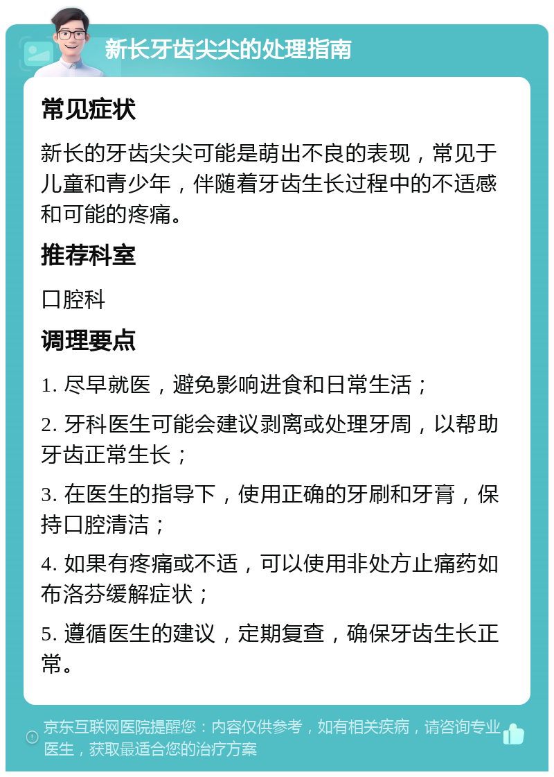 新长牙齿尖尖的处理指南 常见症状 新长的牙齿尖尖可能是萌出不良的表现，常见于儿童和青少年，伴随着牙齿生长过程中的不适感和可能的疼痛。 推荐科室 口腔科 调理要点 1. 尽早就医，避免影响进食和日常生活； 2. 牙科医生可能会建议剥离或处理牙周，以帮助牙齿正常生长； 3. 在医生的指导下，使用正确的牙刷和牙膏，保持口腔清洁； 4. 如果有疼痛或不适，可以使用非处方止痛药如布洛芬缓解症状； 5. 遵循医生的建议，定期复查，确保牙齿生长正常。