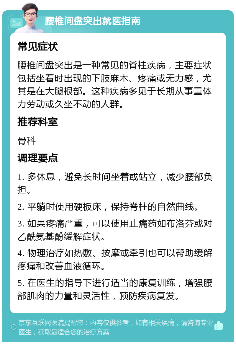 腰椎间盘突出就医指南 常见症状 腰椎间盘突出是一种常见的脊柱疾病，主要症状包括坐着时出现的下肢麻木、疼痛或无力感，尤其是在大腿根部。这种疾病多见于长期从事重体力劳动或久坐不动的人群。 推荐科室 骨科 调理要点 1. 多休息，避免长时间坐着或站立，减少腰部负担。 2. 平躺时使用硬板床，保持脊柱的自然曲线。 3. 如果疼痛严重，可以使用止痛药如布洛芬或对乙酰氨基酚缓解症状。 4. 物理治疗如热敷、按摩或牵引也可以帮助缓解疼痛和改善血液循环。 5. 在医生的指导下进行适当的康复训练，增强腰部肌肉的力量和灵活性，预防疾病复发。