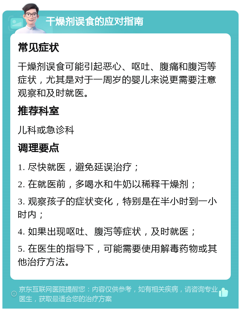 干燥剂误食的应对指南 常见症状 干燥剂误食可能引起恶心、呕吐、腹痛和腹泻等症状，尤其是对于一周岁的婴儿来说更需要注意观察和及时就医。 推荐科室 儿科或急诊科 调理要点 1. 尽快就医，避免延误治疗； 2. 在就医前，多喝水和牛奶以稀释干燥剂； 3. 观察孩子的症状变化，特别是在半小时到一小时内； 4. 如果出现呕吐、腹泻等症状，及时就医； 5. 在医生的指导下，可能需要使用解毒药物或其他治疗方法。