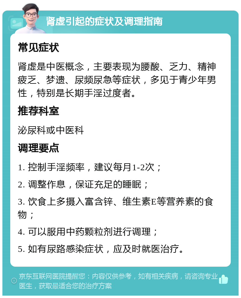 肾虚引起的症状及调理指南 常见症状 肾虚是中医概念，主要表现为腰酸、乏力、精神疲乏、梦遗、尿频尿急等症状，多见于青少年男性，特别是长期手淫过度者。 推荐科室 泌尿科或中医科 调理要点 1. 控制手淫频率，建议每月1-2次； 2. 调整作息，保证充足的睡眠； 3. 饮食上多摄入富含锌、维生素E等营养素的食物； 4. 可以服用中药颗粒剂进行调理； 5. 如有尿路感染症状，应及时就医治疗。