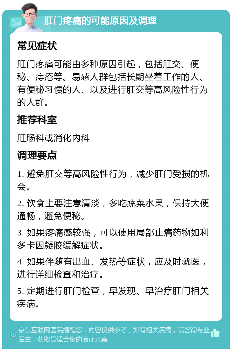 肛门疼痛的可能原因及调理 常见症状 肛门疼痛可能由多种原因引起，包括肛交、便秘、痔疮等。易感人群包括长期坐着工作的人、有便秘习惯的人、以及进行肛交等高风险性行为的人群。 推荐科室 肛肠科或消化内科 调理要点 1. 避免肛交等高风险性行为，减少肛门受损的机会。 2. 饮食上要注意清淡，多吃蔬菜水果，保持大便通畅，避免便秘。 3. 如果疼痛感较强，可以使用局部止痛药物如利多卡因凝胶缓解症状。 4. 如果伴随有出血、发热等症状，应及时就医，进行详细检查和治疗。 5. 定期进行肛门检查，早发现、早治疗肛门相关疾病。