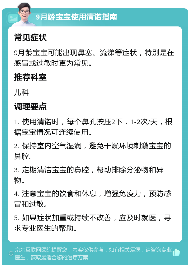 9月龄宝宝使用清诺指南 常见症状 9月龄宝宝可能出现鼻塞、流涕等症状，特别是在感冒或过敏时更为常见。 推荐科室 儿科 调理要点 1. 使用清诺时，每个鼻孔按压2下，1-2次/天，根据宝宝情况可连续使用。 2. 保持室内空气湿润，避免干燥环境刺激宝宝的鼻腔。 3. 定期清洁宝宝的鼻腔，帮助排除分泌物和异物。 4. 注意宝宝的饮食和休息，增强免疫力，预防感冒和过敏。 5. 如果症状加重或持续不改善，应及时就医，寻求专业医生的帮助。