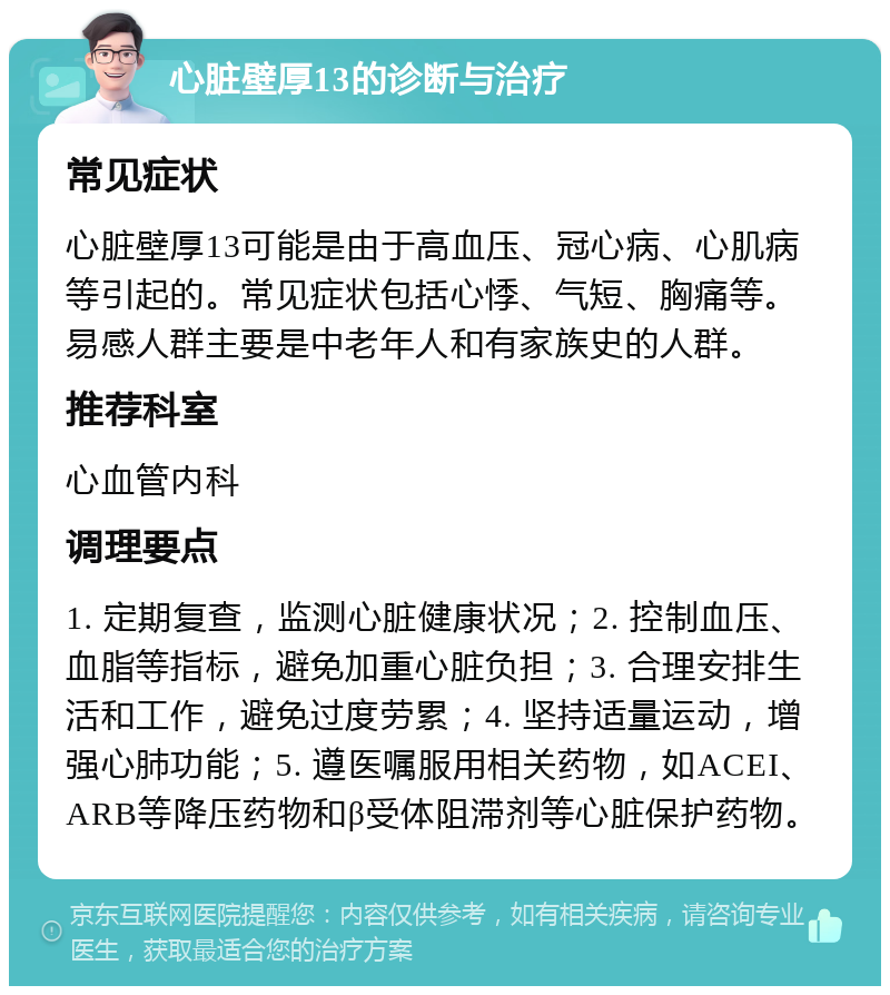 心脏壁厚13的诊断与治疗 常见症状 心脏壁厚13可能是由于高血压、冠心病、心肌病等引起的。常见症状包括心悸、气短、胸痛等。易感人群主要是中老年人和有家族史的人群。 推荐科室 心血管内科 调理要点 1. 定期复查，监测心脏健康状况；2. 控制血压、血脂等指标，避免加重心脏负担；3. 合理安排生活和工作，避免过度劳累；4. 坚持适量运动，增强心肺功能；5. 遵医嘱服用相关药物，如ACEI、ARB等降压药物和β受体阻滞剂等心脏保护药物。