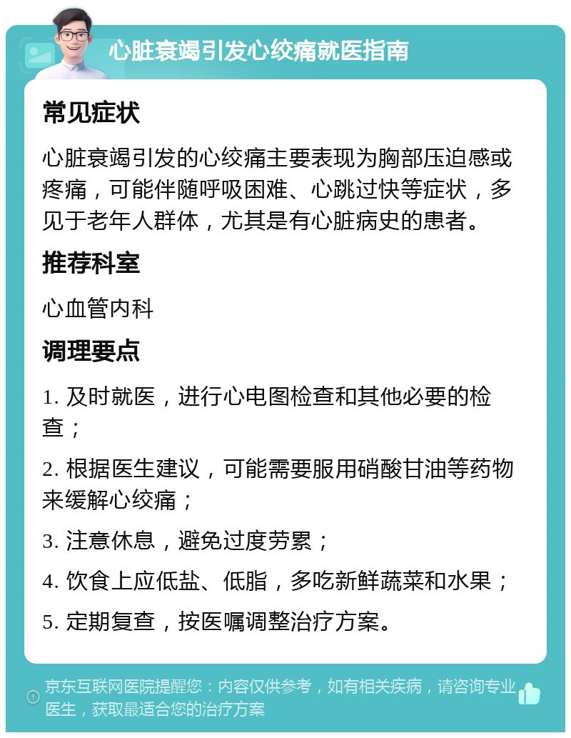 心脏衰竭引发心绞痛就医指南 常见症状 心脏衰竭引发的心绞痛主要表现为胸部压迫感或疼痛，可能伴随呼吸困难、心跳过快等症状，多见于老年人群体，尤其是有心脏病史的患者。 推荐科室 心血管内科 调理要点 1. 及时就医，进行心电图检查和其他必要的检查； 2. 根据医生建议，可能需要服用硝酸甘油等药物来缓解心绞痛； 3. 注意休息，避免过度劳累； 4. 饮食上应低盐、低脂，多吃新鲜蔬菜和水果； 5. 定期复查，按医嘱调整治疗方案。