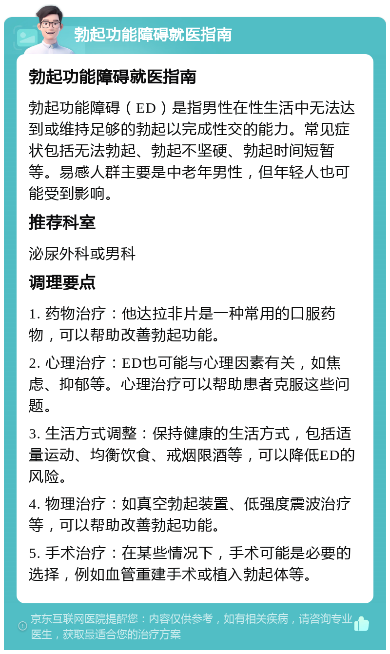 勃起功能障碍就医指南 勃起功能障碍就医指南 勃起功能障碍（ED）是指男性在性生活中无法达到或维持足够的勃起以完成性交的能力。常见症状包括无法勃起、勃起不坚硬、勃起时间短暂等。易感人群主要是中老年男性，但年轻人也可能受到影响。 推荐科室 泌尿外科或男科 调理要点 1. 药物治疗：他达拉非片是一种常用的口服药物，可以帮助改善勃起功能。 2. 心理治疗：ED也可能与心理因素有关，如焦虑、抑郁等。心理治疗可以帮助患者克服这些问题。 3. 生活方式调整：保持健康的生活方式，包括适量运动、均衡饮食、戒烟限酒等，可以降低ED的风险。 4. 物理治疗：如真空勃起装置、低强度震波治疗等，可以帮助改善勃起功能。 5. 手术治疗：在某些情况下，手术可能是必要的选择，例如血管重建手术或植入勃起体等。