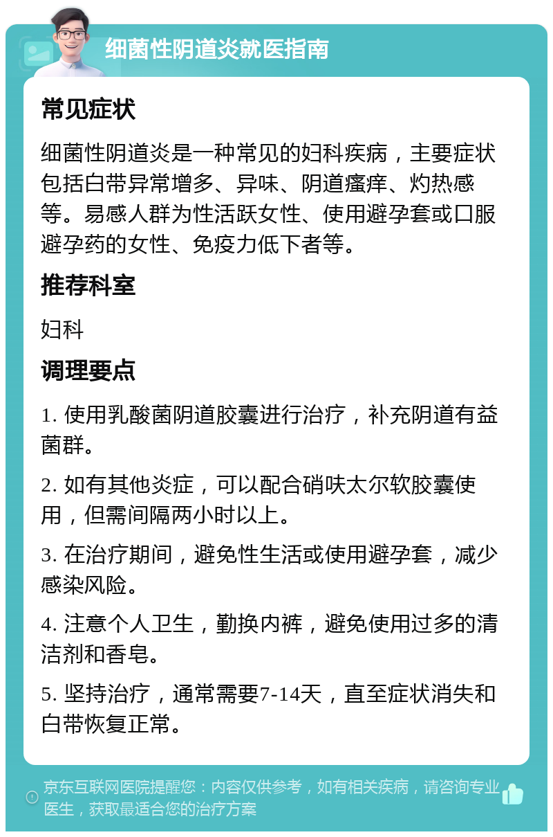 细菌性阴道炎就医指南 常见症状 细菌性阴道炎是一种常见的妇科疾病，主要症状包括白带异常增多、异味、阴道瘙痒、灼热感等。易感人群为性活跃女性、使用避孕套或口服避孕药的女性、免疫力低下者等。 推荐科室 妇科 调理要点 1. 使用乳酸菌阴道胶囊进行治疗，补充阴道有益菌群。 2. 如有其他炎症，可以配合硝呋太尔软胶囊使用，但需间隔两小时以上。 3. 在治疗期间，避免性生活或使用避孕套，减少感染风险。 4. 注意个人卫生，勤换内裤，避免使用过多的清洁剂和香皂。 5. 坚持治疗，通常需要7-14天，直至症状消失和白带恢复正常。