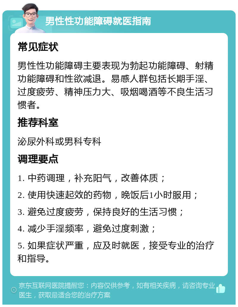 男性性功能障碍就医指南 常见症状 男性性功能障碍主要表现为勃起功能障碍、射精功能障碍和性欲减退。易感人群包括长期手淫、过度疲劳、精神压力大、吸烟喝酒等不良生活习惯者。 推荐科室 泌尿外科或男科专科 调理要点 1. 中药调理，补充阳气，改善体质； 2. 使用快速起效的药物，晚饭后1小时服用； 3. 避免过度疲劳，保持良好的生活习惯； 4. 减少手淫频率，避免过度刺激； 5. 如果症状严重，应及时就医，接受专业的治疗和指导。