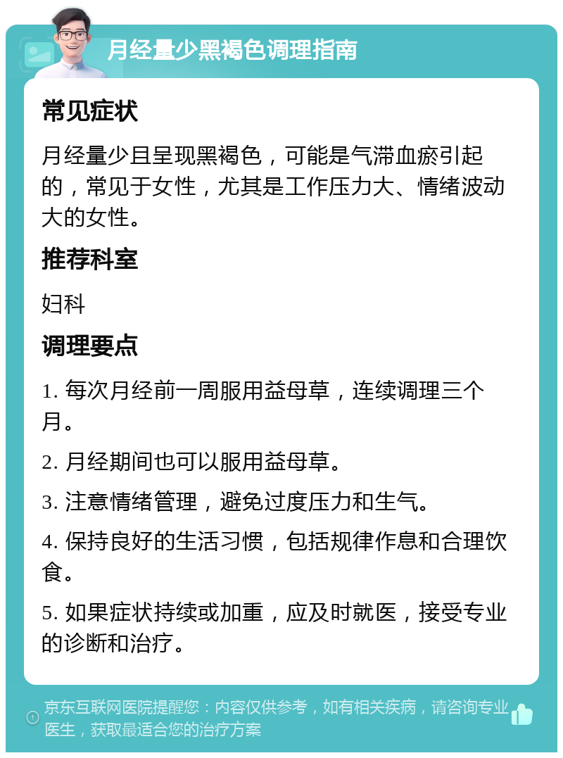 月经量少黑褐色调理指南 常见症状 月经量少且呈现黑褐色，可能是气滞血瘀引起的，常见于女性，尤其是工作压力大、情绪波动大的女性。 推荐科室 妇科 调理要点 1. 每次月经前一周服用益母草，连续调理三个月。 2. 月经期间也可以服用益母草。 3. 注意情绪管理，避免过度压力和生气。 4. 保持良好的生活习惯，包括规律作息和合理饮食。 5. 如果症状持续或加重，应及时就医，接受专业的诊断和治疗。