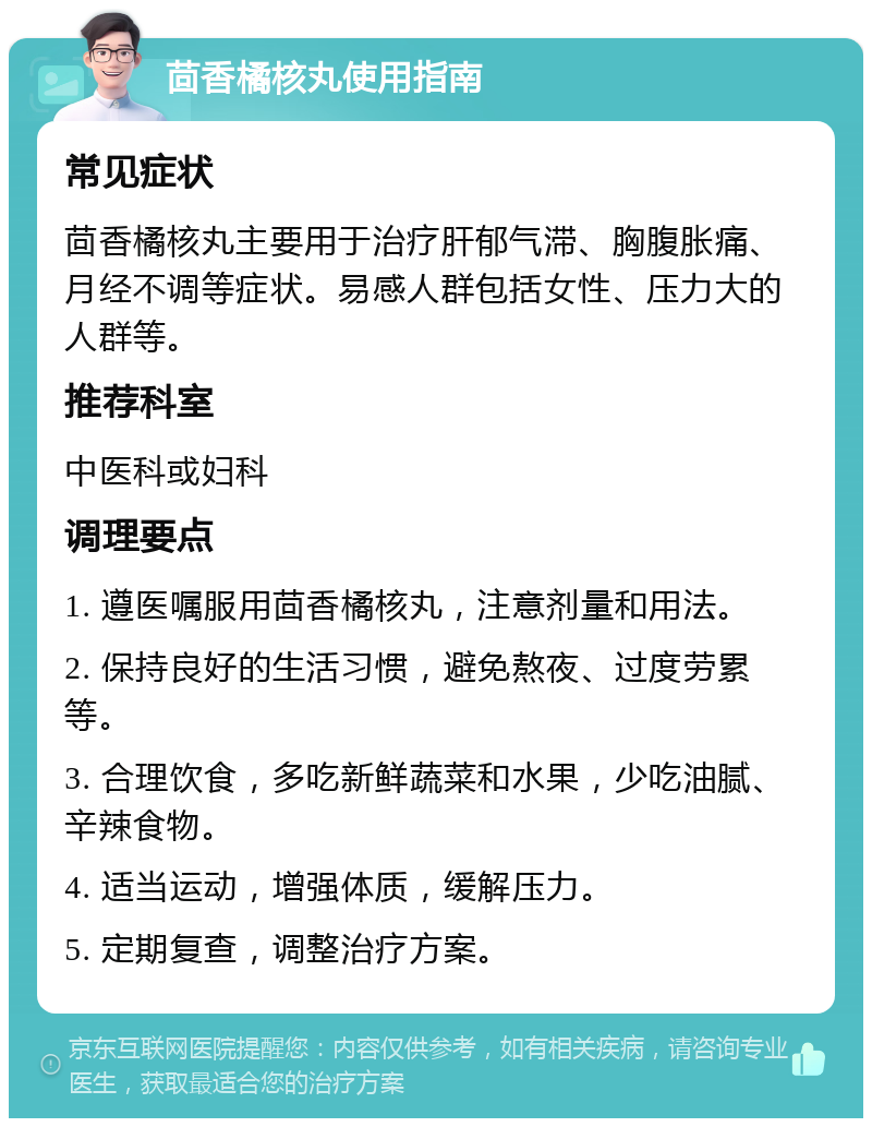 茴香橘核丸使用指南 常见症状 茴香橘核丸主要用于治疗肝郁气滞、胸腹胀痛、月经不调等症状。易感人群包括女性、压力大的人群等。 推荐科室 中医科或妇科 调理要点 1. 遵医嘱服用茴香橘核丸，注意剂量和用法。 2. 保持良好的生活习惯，避免熬夜、过度劳累等。 3. 合理饮食，多吃新鲜蔬菜和水果，少吃油腻、辛辣食物。 4. 适当运动，增强体质，缓解压力。 5. 定期复查，调整治疗方案。