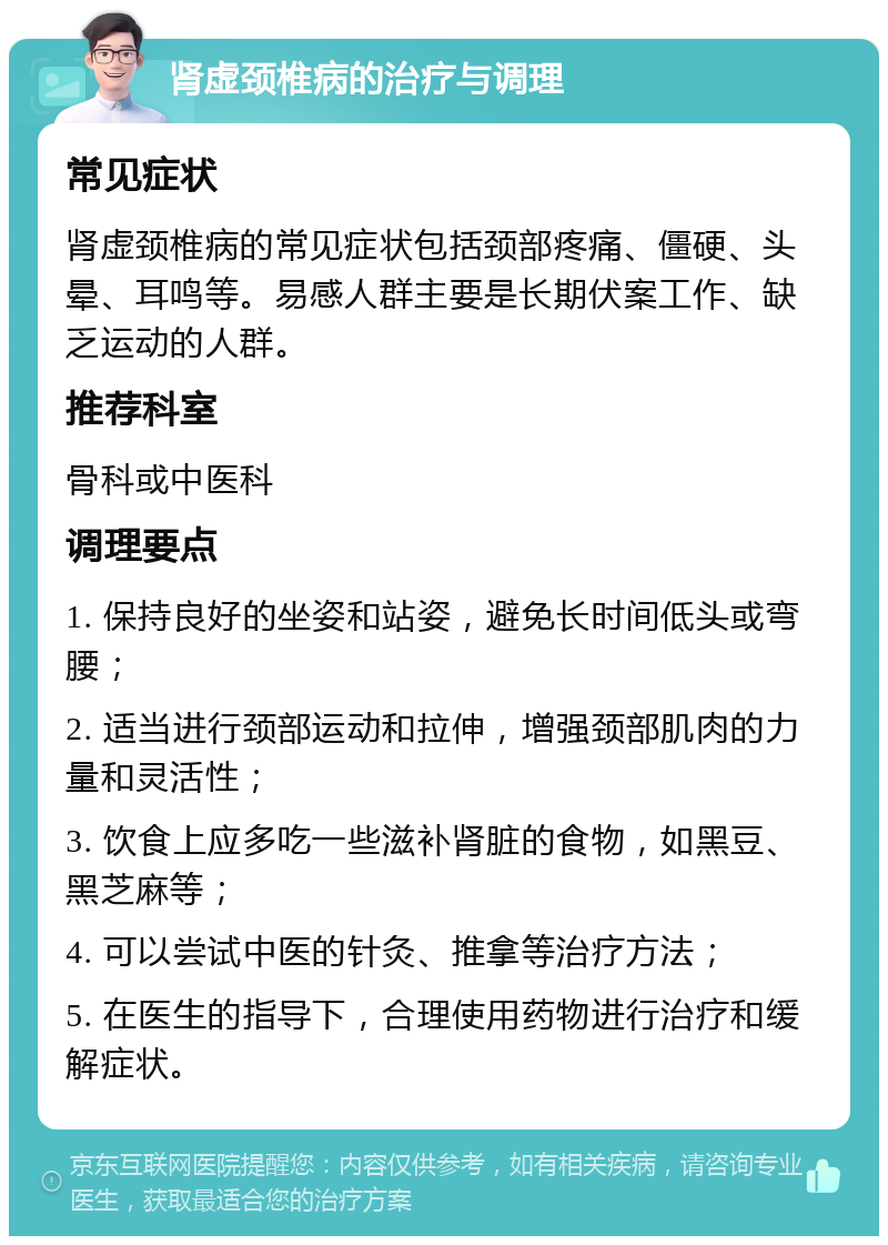 肾虚颈椎病的治疗与调理 常见症状 肾虚颈椎病的常见症状包括颈部疼痛、僵硬、头晕、耳鸣等。易感人群主要是长期伏案工作、缺乏运动的人群。 推荐科室 骨科或中医科 调理要点 1. 保持良好的坐姿和站姿，避免长时间低头或弯腰； 2. 适当进行颈部运动和拉伸，增强颈部肌肉的力量和灵活性； 3. 饮食上应多吃一些滋补肾脏的食物，如黑豆、黑芝麻等； 4. 可以尝试中医的针灸、推拿等治疗方法； 5. 在医生的指导下，合理使用药物进行治疗和缓解症状。