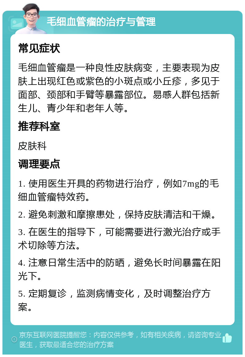 毛细血管瘤的治疗与管理 常见症状 毛细血管瘤是一种良性皮肤病变，主要表现为皮肤上出现红色或紫色的小斑点或小丘疹，多见于面部、颈部和手臂等暴露部位。易感人群包括新生儿、青少年和老年人等。 推荐科室 皮肤科 调理要点 1. 使用医生开具的药物进行治疗，例如7mg的毛细血管瘤特效药。 2. 避免刺激和摩擦患处，保持皮肤清洁和干燥。 3. 在医生的指导下，可能需要进行激光治疗或手术切除等方法。 4. 注意日常生活中的防晒，避免长时间暴露在阳光下。 5. 定期复诊，监测病情变化，及时调整治疗方案。