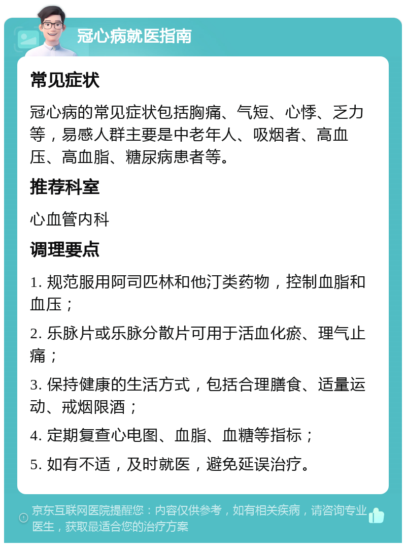 冠心病就医指南 常见症状 冠心病的常见症状包括胸痛、气短、心悸、乏力等，易感人群主要是中老年人、吸烟者、高血压、高血脂、糖尿病患者等。 推荐科室 心血管内科 调理要点 1. 规范服用阿司匹林和他汀类药物，控制血脂和血压； 2. 乐脉片或乐脉分散片可用于活血化瘀、理气止痛； 3. 保持健康的生活方式，包括合理膳食、适量运动、戒烟限酒； 4. 定期复查心电图、血脂、血糖等指标； 5. 如有不适，及时就医，避免延误治疗。