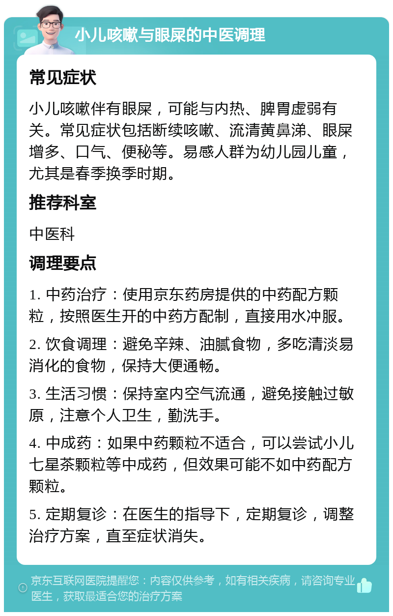 小儿咳嗽与眼屎的中医调理 常见症状 小儿咳嗽伴有眼屎，可能与内热、脾胃虚弱有关。常见症状包括断续咳嗽、流清黄鼻涕、眼屎增多、口气、便秘等。易感人群为幼儿园儿童，尤其是春季换季时期。 推荐科室 中医科 调理要点 1. 中药治疗：使用京东药房提供的中药配方颗粒，按照医生开的中药方配制，直接用水冲服。 2. 饮食调理：避免辛辣、油腻食物，多吃清淡易消化的食物，保持大便通畅。 3. 生活习惯：保持室内空气流通，避免接触过敏原，注意个人卫生，勤洗手。 4. 中成药：如果中药颗粒不适合，可以尝试小儿七星茶颗粒等中成药，但效果可能不如中药配方颗粒。 5. 定期复诊：在医生的指导下，定期复诊，调整治疗方案，直至症状消失。