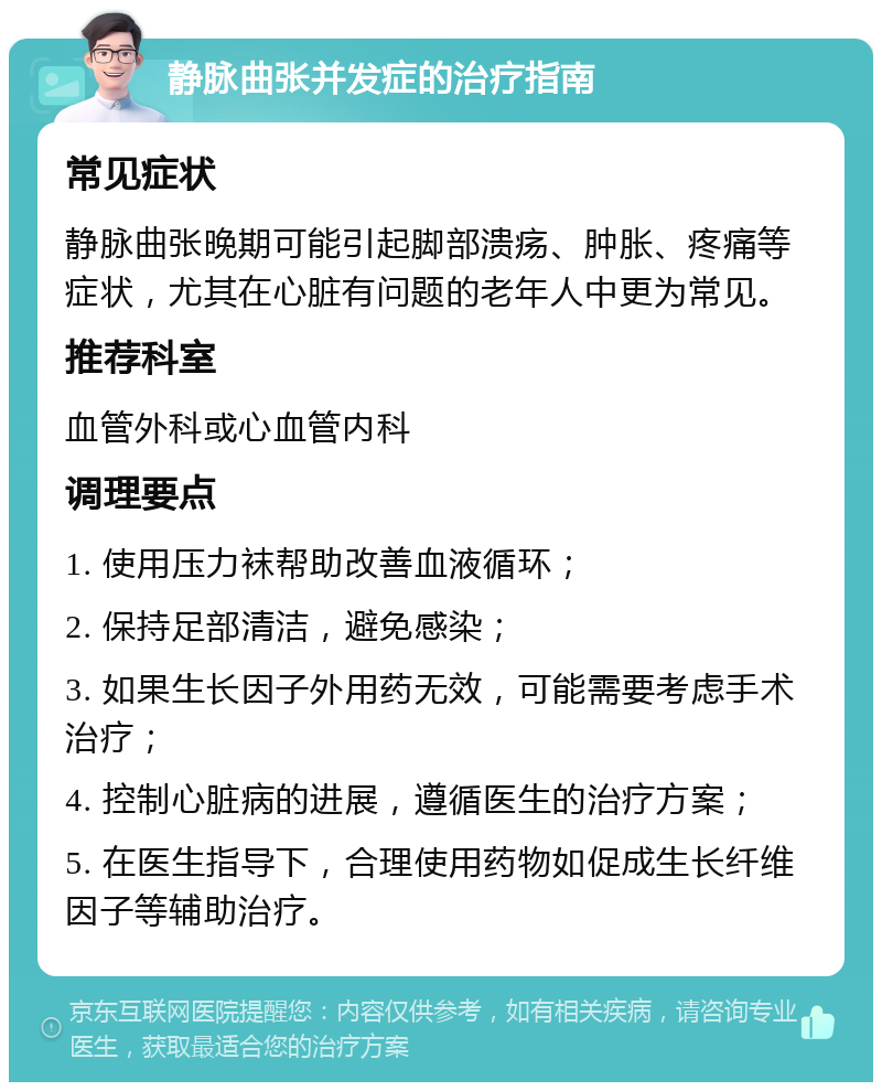 静脉曲张并发症的治疗指南 常见症状 静脉曲张晚期可能引起脚部溃疡、肿胀、疼痛等症状，尤其在心脏有问题的老年人中更为常见。 推荐科室 血管外科或心血管内科 调理要点 1. 使用压力袜帮助改善血液循环； 2. 保持足部清洁，避免感染； 3. 如果生长因子外用药无效，可能需要考虑手术治疗； 4. 控制心脏病的进展，遵循医生的治疗方案； 5. 在医生指导下，合理使用药物如促成生长纤维因子等辅助治疗。