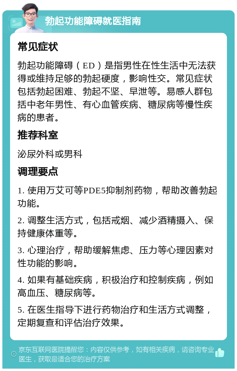 勃起功能障碍就医指南 常见症状 勃起功能障碍（ED）是指男性在性生活中无法获得或维持足够的勃起硬度，影响性交。常见症状包括勃起困难、勃起不坚、早泄等。易感人群包括中老年男性、有心血管疾病、糖尿病等慢性疾病的患者。 推荐科室 泌尿外科或男科 调理要点 1. 使用万艾可等PDE5抑制剂药物，帮助改善勃起功能。 2. 调整生活方式，包括戒烟、减少酒精摄入、保持健康体重等。 3. 心理治疗，帮助缓解焦虑、压力等心理因素对性功能的影响。 4. 如果有基础疾病，积极治疗和控制疾病，例如高血压、糖尿病等。 5. 在医生指导下进行药物治疗和生活方式调整，定期复查和评估治疗效果。