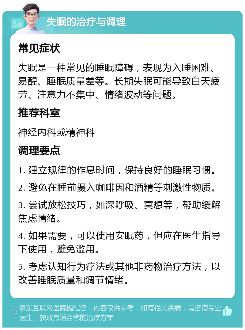 失眠的治疗与调理 常见症状 失眠是一种常见的睡眠障碍，表现为入睡困难、易醒、睡眠质量差等。长期失眠可能导致白天疲劳、注意力不集中、情绪波动等问题。 推荐科室 神经内科或精神科 调理要点 1. 建立规律的作息时间，保持良好的睡眠习惯。 2. 避免在睡前摄入咖啡因和酒精等刺激性物质。 3. 尝试放松技巧，如深呼吸、冥想等，帮助缓解焦虑情绪。 4. 如果需要，可以使用安眠药，但应在医生指导下使用，避免滥用。 5. 考虑认知行为疗法或其他非药物治疗方法，以改善睡眠质量和调节情绪。