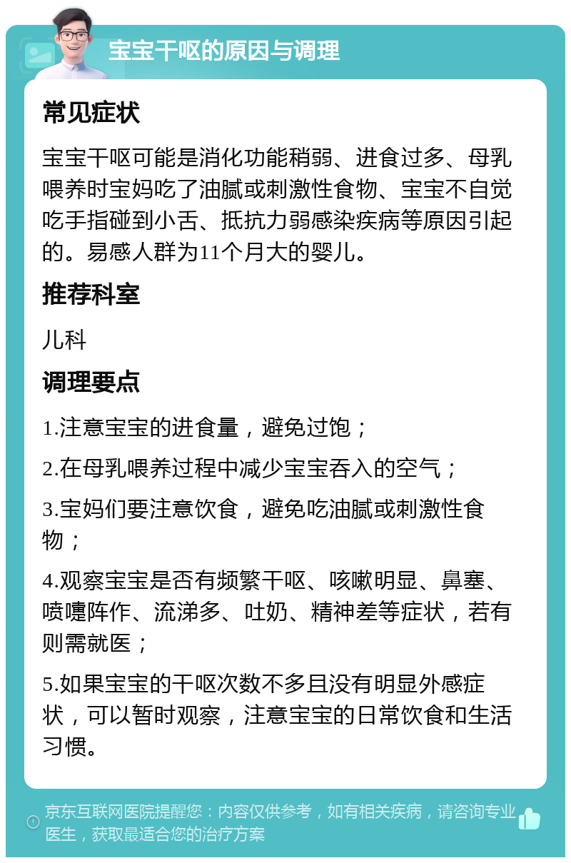 宝宝干呕的原因与调理 常见症状 宝宝干呕可能是消化功能稍弱、进食过多、母乳喂养时宝妈吃了油腻或刺激性食物、宝宝不自觉吃手指碰到小舌、抵抗力弱感染疾病等原因引起的。易感人群为11个月大的婴儿。 推荐科室 儿科 调理要点 1.注意宝宝的进食量，避免过饱； 2.在母乳喂养过程中减少宝宝吞入的空气； 3.宝妈们要注意饮食，避免吃油腻或刺激性食物； 4.观察宝宝是否有频繁干呕、咳嗽明显、鼻塞、喷嚏阵作、流涕多、吐奶、精神差等症状，若有则需就医； 5.如果宝宝的干呕次数不多且没有明显外感症状，可以暂时观察，注意宝宝的日常饮食和生活习惯。