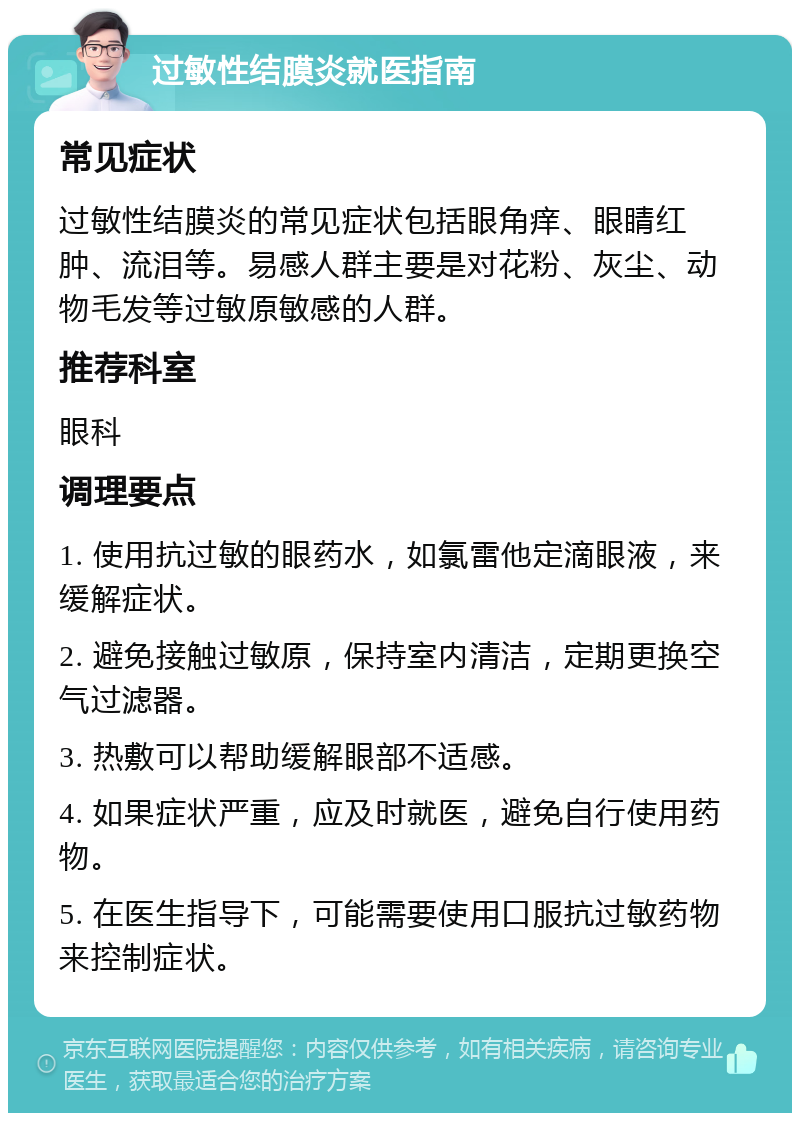 过敏性结膜炎就医指南 常见症状 过敏性结膜炎的常见症状包括眼角痒、眼睛红肿、流泪等。易感人群主要是对花粉、灰尘、动物毛发等过敏原敏感的人群。 推荐科室 眼科 调理要点 1. 使用抗过敏的眼药水，如氯雷他定滴眼液，来缓解症状。 2. 避免接触过敏原，保持室内清洁，定期更换空气过滤器。 3. 热敷可以帮助缓解眼部不适感。 4. 如果症状严重，应及时就医，避免自行使用药物。 5. 在医生指导下，可能需要使用口服抗过敏药物来控制症状。