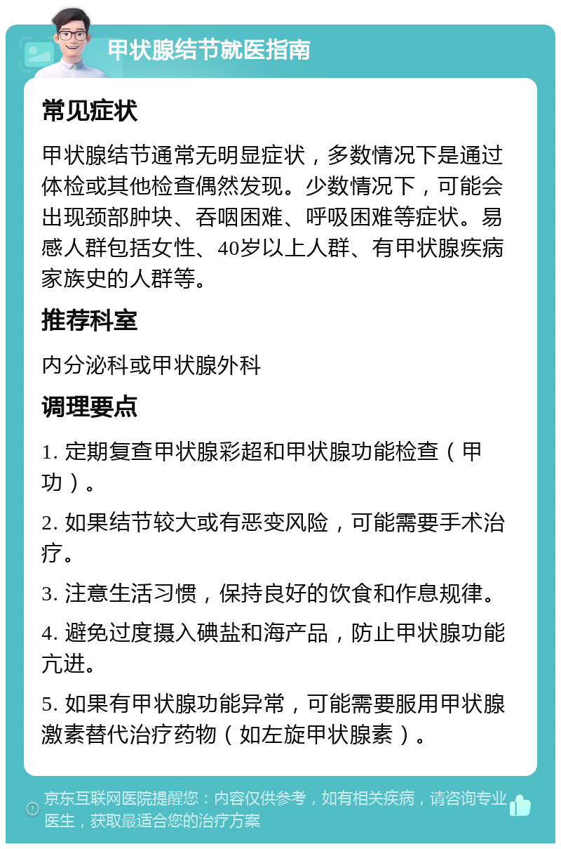 甲状腺结节就医指南 常见症状 甲状腺结节通常无明显症状，多数情况下是通过体检或其他检查偶然发现。少数情况下，可能会出现颈部肿块、吞咽困难、呼吸困难等症状。易感人群包括女性、40岁以上人群、有甲状腺疾病家族史的人群等。 推荐科室 内分泌科或甲状腺外科 调理要点 1. 定期复查甲状腺彩超和甲状腺功能检查（甲功）。 2. 如果结节较大或有恶变风险，可能需要手术治疗。 3. 注意生活习惯，保持良好的饮食和作息规律。 4. 避免过度摄入碘盐和海产品，防止甲状腺功能亢进。 5. 如果有甲状腺功能异常，可能需要服用甲状腺激素替代治疗药物（如左旋甲状腺素）。