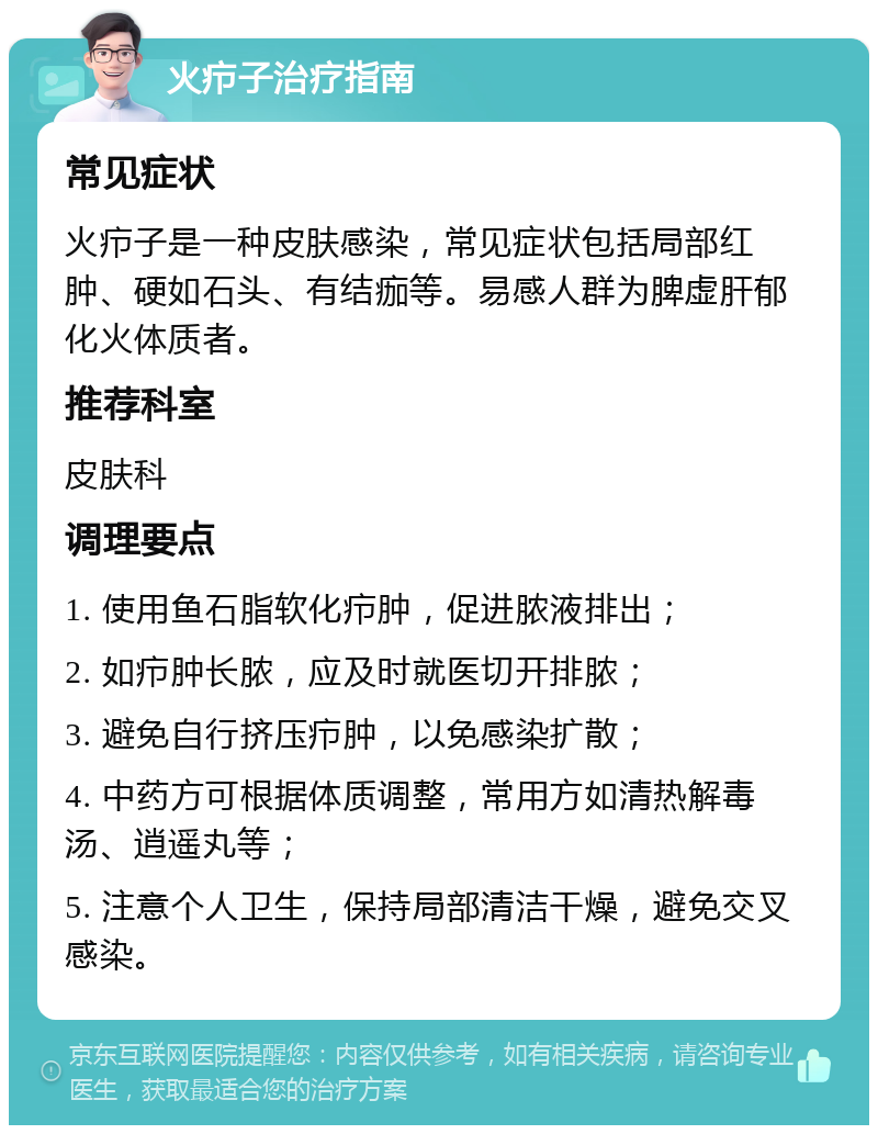 火疖子治疗指南 常见症状 火疖子是一种皮肤感染，常见症状包括局部红肿、硬如石头、有结痂等。易感人群为脾虚肝郁化火体质者。 推荐科室 皮肤科 调理要点 1. 使用鱼石脂软化疖肿，促进脓液排出； 2. 如疖肿长脓，应及时就医切开排脓； 3. 避免自行挤压疖肿，以免感染扩散； 4. 中药方可根据体质调整，常用方如清热解毒汤、逍遥丸等； 5. 注意个人卫生，保持局部清洁干燥，避免交叉感染。