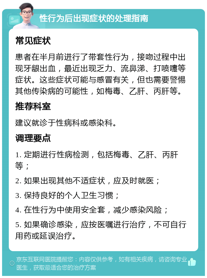 性行为后出现症状的处理指南 常见症状 患者在半月前进行了带套性行为，接吻过程中出现牙龈出血，最近出现乏力、流鼻涕、打喷嚏等症状。这些症状可能与感冒有关，但也需要警惕其他传染病的可能性，如梅毒、乙肝、丙肝等。 推荐科室 建议就诊于性病科或感染科。 调理要点 1. 定期进行性病检测，包括梅毒、乙肝、丙肝等； 2. 如果出现其他不适症状，应及时就医； 3. 保持良好的个人卫生习惯； 4. 在性行为中使用安全套，减少感染风险； 5. 如果确诊感染，应按医嘱进行治疗，不可自行用药或延误治疗。