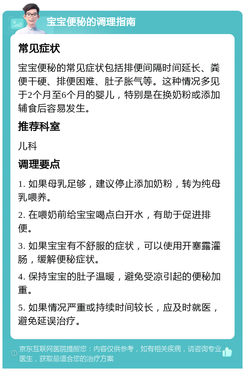 宝宝便秘的调理指南 常见症状 宝宝便秘的常见症状包括排便间隔时间延长、粪便干硬、排便困难、肚子胀气等。这种情况多见于2个月至6个月的婴儿，特别是在换奶粉或添加辅食后容易发生。 推荐科室 儿科 调理要点 1. 如果母乳足够，建议停止添加奶粉，转为纯母乳喂养。 2. 在喂奶前给宝宝喝点白开水，有助于促进排便。 3. 如果宝宝有不舒服的症状，可以使用开塞露灌肠，缓解便秘症状。 4. 保持宝宝的肚子温暖，避免受凉引起的便秘加重。 5. 如果情况严重或持续时间较长，应及时就医，避免延误治疗。