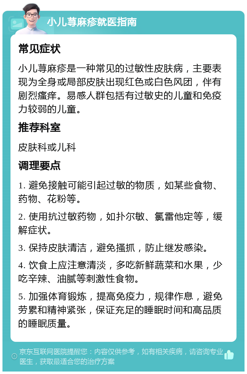 小儿荨麻疹就医指南 常见症状 小儿荨麻疹是一种常见的过敏性皮肤病，主要表现为全身或局部皮肤出现红色或白色风团，伴有剧烈瘙痒。易感人群包括有过敏史的儿童和免疫力较弱的儿童。 推荐科室 皮肤科或儿科 调理要点 1. 避免接触可能引起过敏的物质，如某些食物、药物、花粉等。 2. 使用抗过敏药物，如扑尔敏、氯雷他定等，缓解症状。 3. 保持皮肤清洁，避免搔抓，防止继发感染。 4. 饮食上应注意清淡，多吃新鲜蔬菜和水果，少吃辛辣、油腻等刺激性食物。 5. 加强体育锻炼，提高免疫力，规律作息，避免劳累和精神紧张，保证充足的睡眠时间和高品质的睡眠质量。