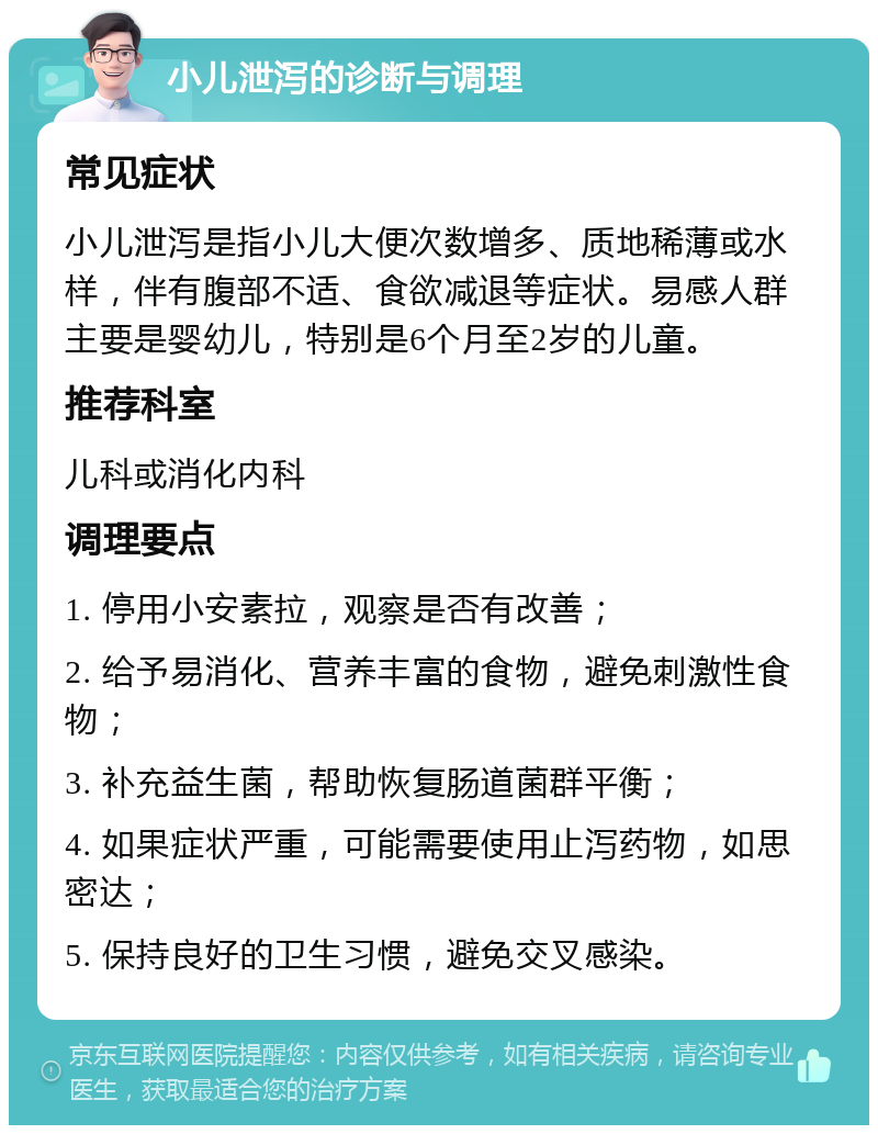 小儿泄泻的诊断与调理 常见症状 小儿泄泻是指小儿大便次数增多、质地稀薄或水样，伴有腹部不适、食欲减退等症状。易感人群主要是婴幼儿，特别是6个月至2岁的儿童。 推荐科室 儿科或消化内科 调理要点 1. 停用小安素拉，观察是否有改善； 2. 给予易消化、营养丰富的食物，避免刺激性食物； 3. 补充益生菌，帮助恢复肠道菌群平衡； 4. 如果症状严重，可能需要使用止泻药物，如思密达； 5. 保持良好的卫生习惯，避免交叉感染。