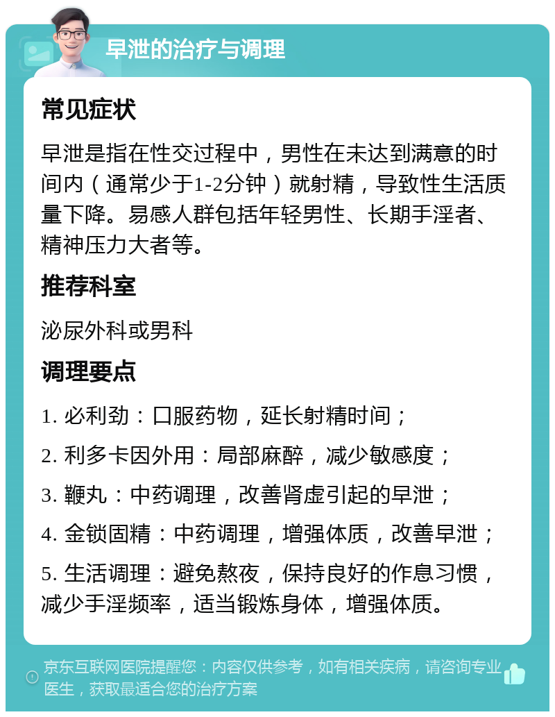 早泄的治疗与调理 常见症状 早泄是指在性交过程中，男性在未达到满意的时间内（通常少于1-2分钟）就射精，导致性生活质量下降。易感人群包括年轻男性、长期手淫者、精神压力大者等。 推荐科室 泌尿外科或男科 调理要点 1. 必利劲：口服药物，延长射精时间； 2. 利多卡因外用：局部麻醉，减少敏感度； 3. 鞭丸：中药调理，改善肾虚引起的早泄； 4. 金锁固精：中药调理，增强体质，改善早泄； 5. 生活调理：避免熬夜，保持良好的作息习惯，减少手淫频率，适当锻炼身体，增强体质。