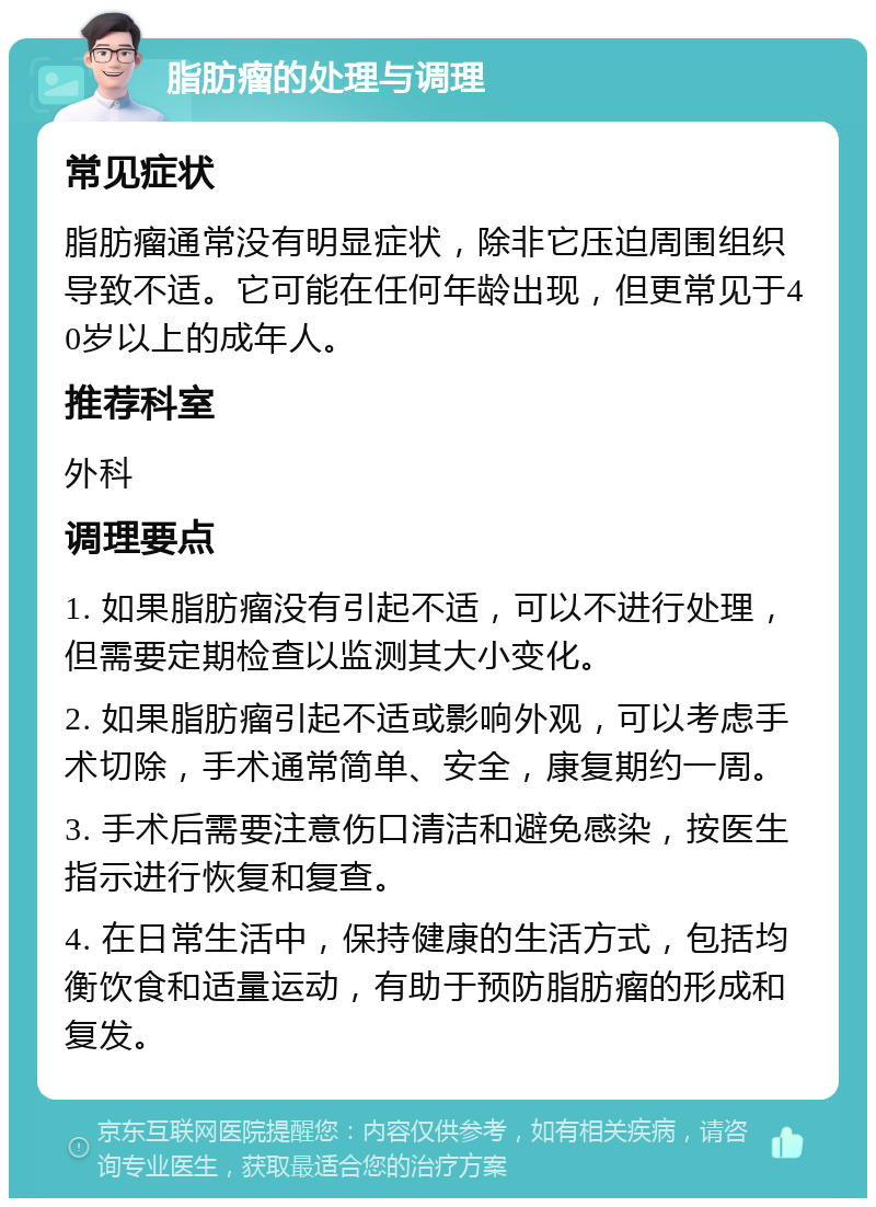 脂肪瘤的处理与调理 常见症状 脂肪瘤通常没有明显症状，除非它压迫周围组织导致不适。它可能在任何年龄出现，但更常见于40岁以上的成年人。 推荐科室 外科 调理要点 1. 如果脂肪瘤没有引起不适，可以不进行处理，但需要定期检查以监测其大小变化。 2. 如果脂肪瘤引起不适或影响外观，可以考虑手术切除，手术通常简单、安全，康复期约一周。 3. 手术后需要注意伤口清洁和避免感染，按医生指示进行恢复和复查。 4. 在日常生活中，保持健康的生活方式，包括均衡饮食和适量运动，有助于预防脂肪瘤的形成和复发。