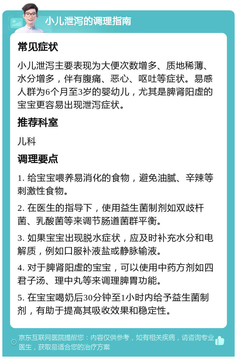 小儿泄泻的调理指南 常见症状 小儿泄泻主要表现为大便次数增多、质地稀薄、水分增多，伴有腹痛、恶心、呕吐等症状。易感人群为6个月至3岁的婴幼儿，尤其是脾肾阳虚的宝宝更容易出现泄泻症状。 推荐科室 儿科 调理要点 1. 给宝宝喂养易消化的食物，避免油腻、辛辣等刺激性食物。 2. 在医生的指导下，使用益生菌制剂如双歧杆菌、乳酸菌等来调节肠道菌群平衡。 3. 如果宝宝出现脱水症状，应及时补充水分和电解质，例如口服补液盐或静脉输液。 4. 对于脾肾阳虚的宝宝，可以使用中药方剂如四君子汤、理中丸等来调理脾胃功能。 5. 在宝宝喝奶后30分钟至1小时内给予益生菌制剂，有助于提高其吸收效果和稳定性。